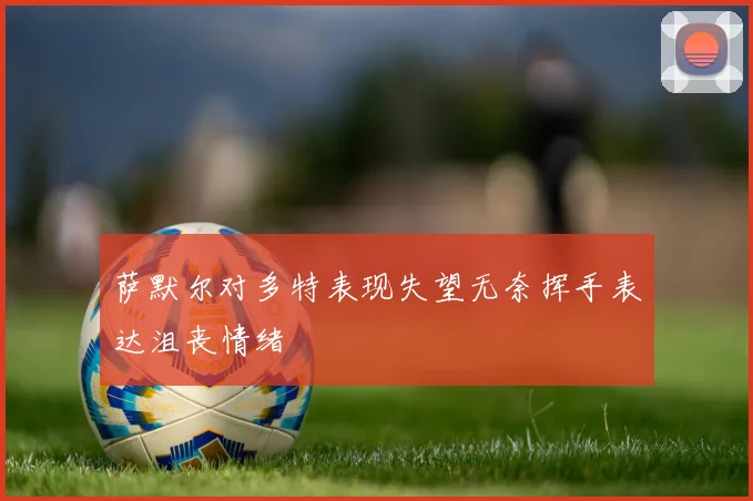 萨默尔对多特表现失望无奈挥手表达沮丧情绪