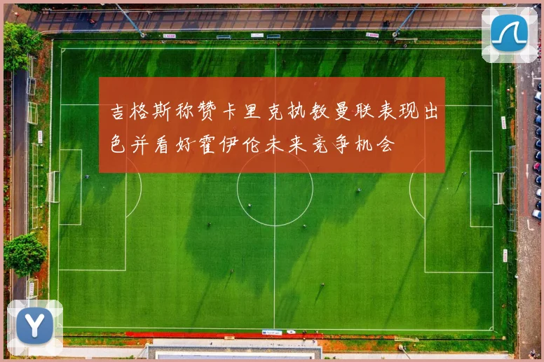 吉格斯称赞卡里克执教曼联表现出色并看好霍伊伦未来竞争机会