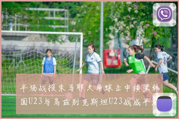 半场战报朱马耶夫角球击中横梁韩国U23与乌兹别克斯坦U23战成平局
