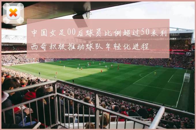 中国女足00后球员比例超过50米利西奇积极推动球队年轻化进程