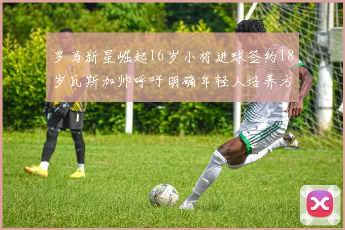 罗马新星崛起16岁小将进球签约18岁瓦斯加帅呼吁明确年轻人培养方针