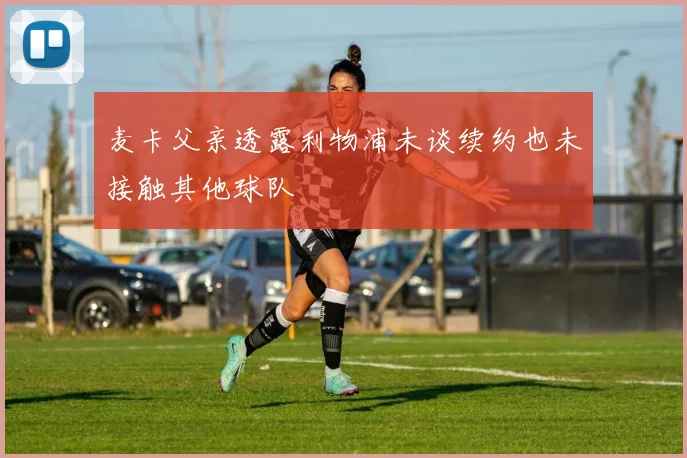 麦卡父亲透露利物浦未谈续约也未接触其他球队