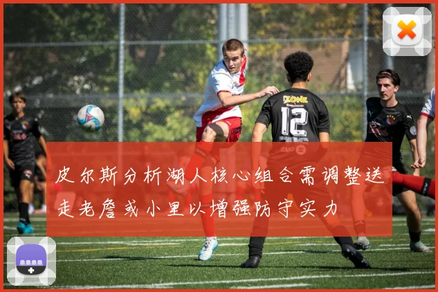 皮尔斯分析湖人核心组合需调整送走老詹或小里以增强防守实力