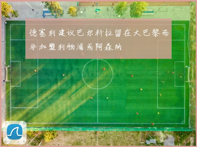 德塞利建议巴尔科拉留在大巴黎而非加盟利物浦或阿森纳