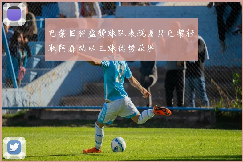 巴黎旧将盛赞球队表现看好巴黎轻取阿森纳以三球优势获胜