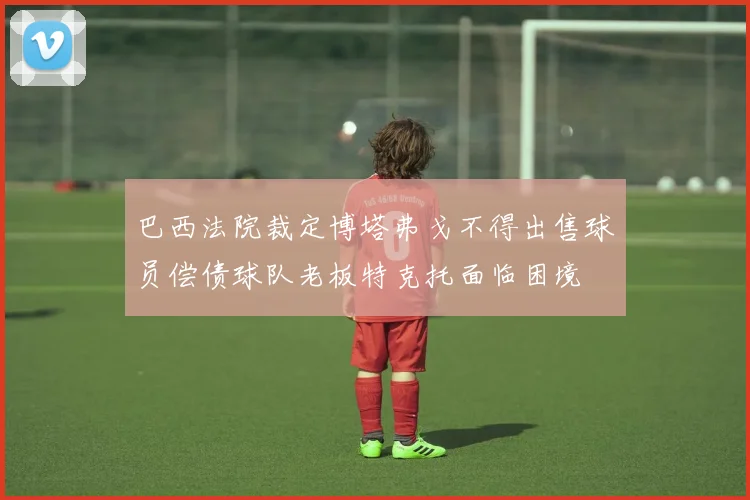 巴西法院裁定博塔弗戈不得出售球员偿债球队老板特克托面临困境