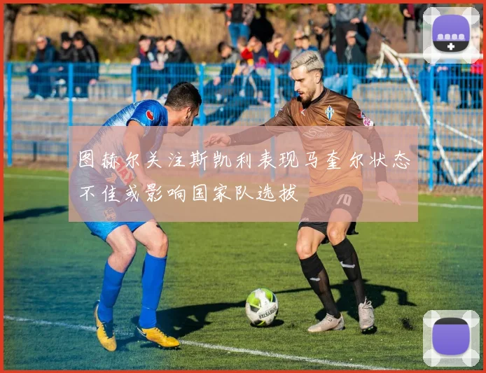 图赫尔关注斯凯利表现马奎尔状态不佳或影响国家队选拔