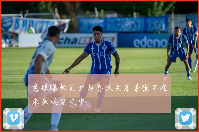 意媒曝帕瓦尔与齐沃关系紧张不在未来规划之中